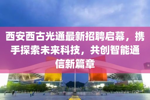 西安西古光通最新招聘，多元视角的人才吸引与选择